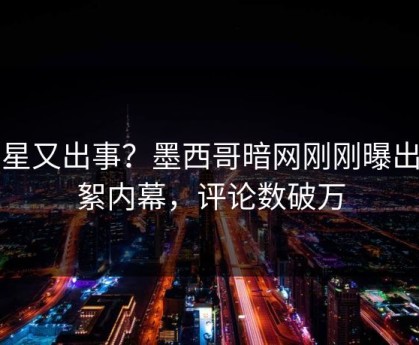 明星又出事？墨西哥暗网刚刚曝出花絮内幕，评论数破万