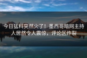 今日猛料突然火了！墨西哥暗网主持人居然令人震惊，评论区炸裂