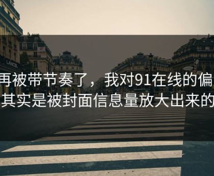 别再被带节奏了，我对91在线的偏见，其实是被封面信息量放大出来的