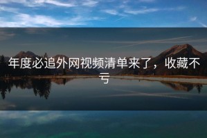 年度必追外网视频清单来了，收藏不亏