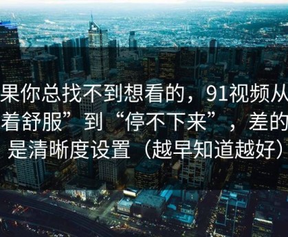 如果你总找不到想看的，91视频从“看着舒服”到“停不下来”，差的就是清晰度设置（越早知道越好）