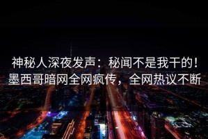 神秘人深夜发声：秘闻不是我干的！墨西哥暗网全网疯传，全网热议不断