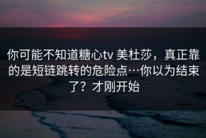 你可能不知道糖心tv 美杜莎，真正靠的是短链跳转的危险点…你以为结束了？才刚开始