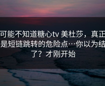 你可能不知道糖心tv 美杜莎，真正靠的是短链跳转的危险点…你以为结束了？才刚开始