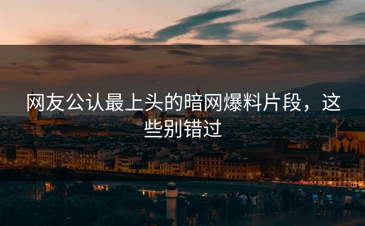 网友公认最上头的暗网爆料片段，这些别错过