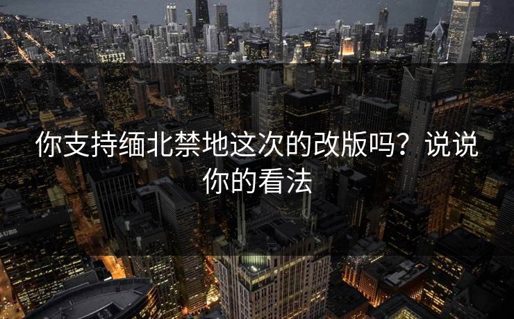 你支持缅北禁地这次的改版吗？说说你的看法