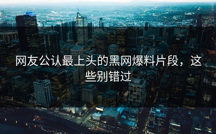 网友公认最上头的黑网爆料片段，这些别错过