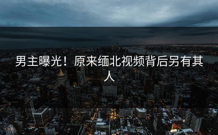 男主曝光！原来缅北视频背后另有其人