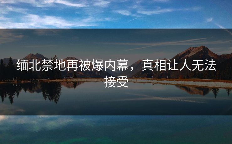 缅北禁地再被爆内幕，真相让人无法接受