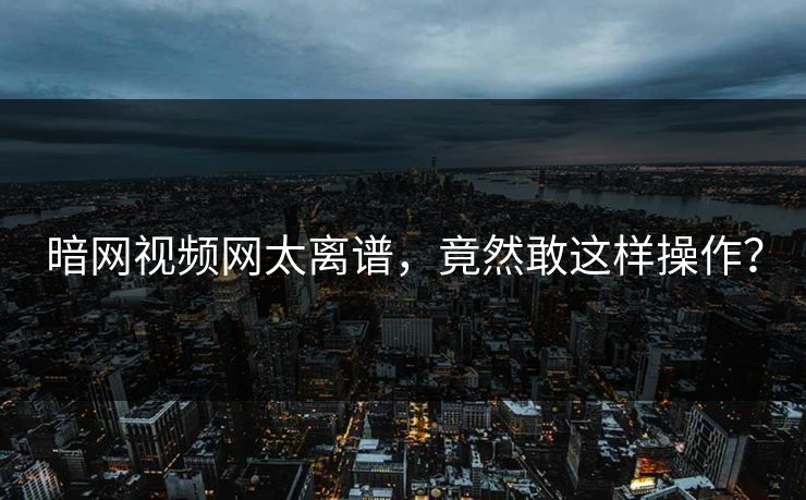 暗网视频网太离谱，竟然敢这样操作？