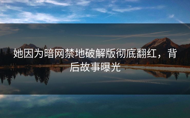她因为暗网禁地破解版彻底翻红，背后故事曝光