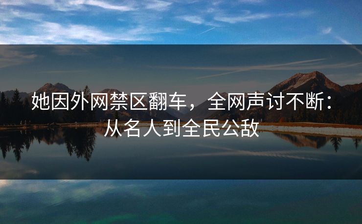 她因外网禁区翻车，全网声讨不断：从名人到全民公敌