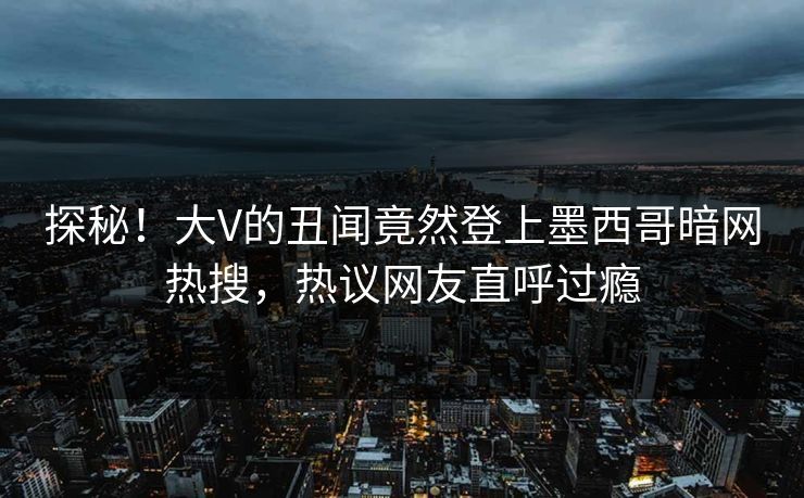 探秘！大V的丑闻竟然登上墨西哥暗网热搜，热议网友直呼过瘾