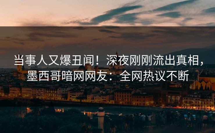 当事人又爆丑闻！深夜刚刚流出真相，墨西哥暗网网友：全网热议不断