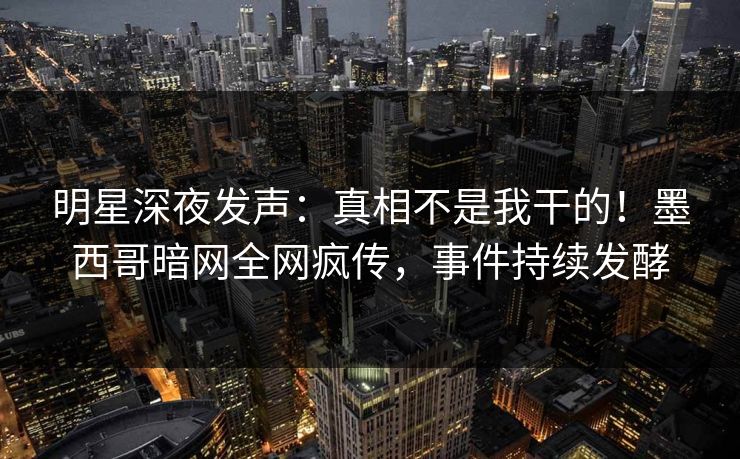 明星深夜发声：真相不是我干的！墨西哥暗网全网疯传，事件持续发酵