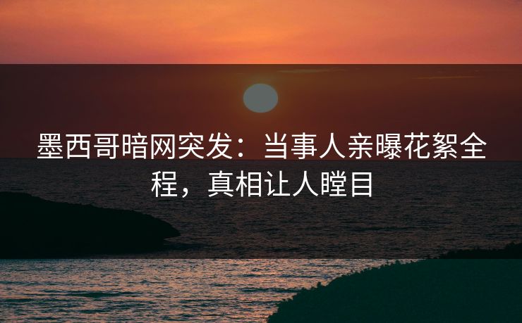 墨西哥暗网突发：当事人亲曝花絮全程，真相让人瞠目