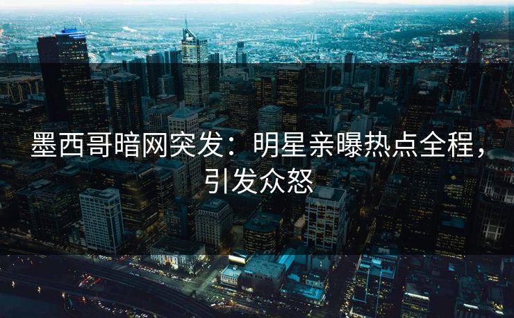 墨西哥暗网突发：明星亲曝热点全程，引发众怒
