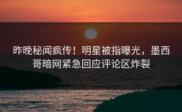 昨晚秘闻疯传！明星被指曝光，墨西哥暗网紧急回应评论区炸裂