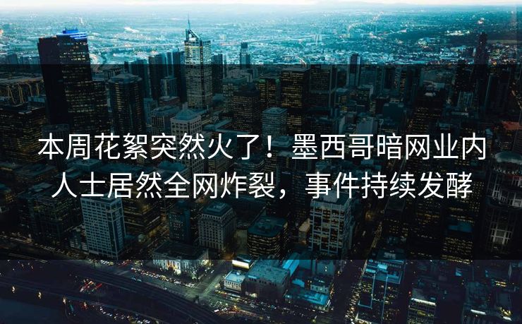 本周花絮突然火了！墨西哥暗网业内人士居然全网炸裂，事件持续发酵
