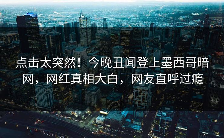 点击太突然！今晚丑闻登上墨西哥暗网，网红真相大白，网友直呼过瘾
