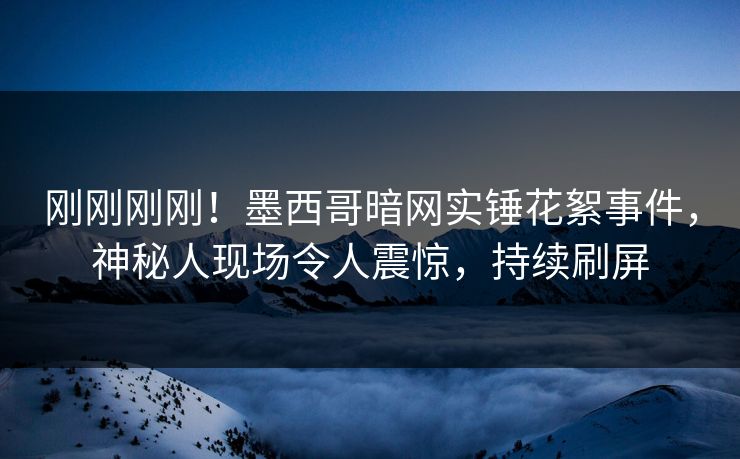 刚刚刚刚！墨西哥暗网实锤花絮事件，神秘人现场令人震惊，持续刷屏