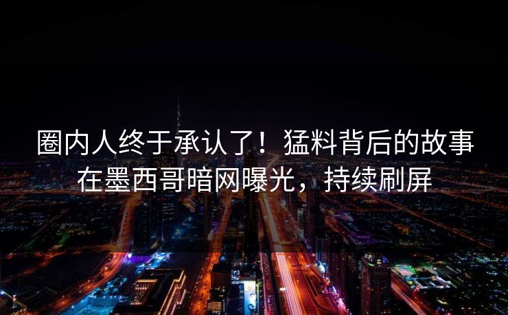 圈内人终于承认了！猛料背后的故事在墨西哥暗网曝光，持续刷屏