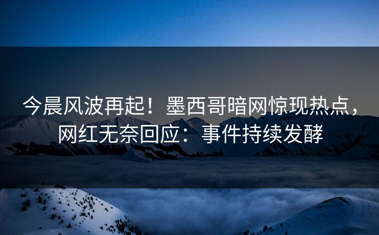今晨风波再起！墨西哥暗网惊现热点，网红无奈回应：事件持续发酵