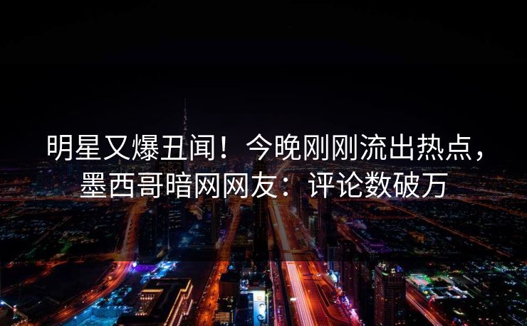 明星又爆丑闻！今晚刚刚流出热点，墨西哥暗网网友：评论数破万