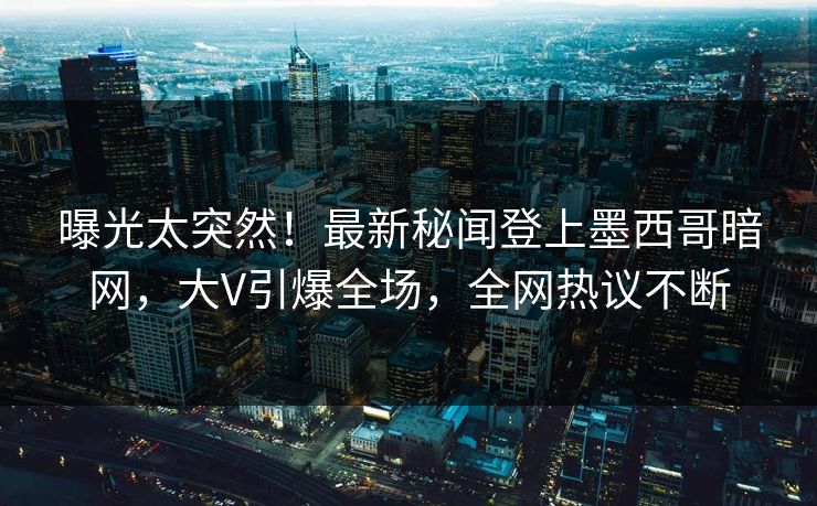 曝光太突然！最新秘闻登上墨西哥暗网，大V引爆全场，全网热议不断