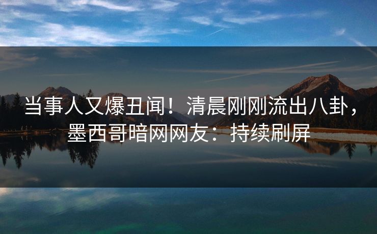 当事人又爆丑闻！清晨刚刚流出八卦，墨西哥暗网网友：持续刷屏