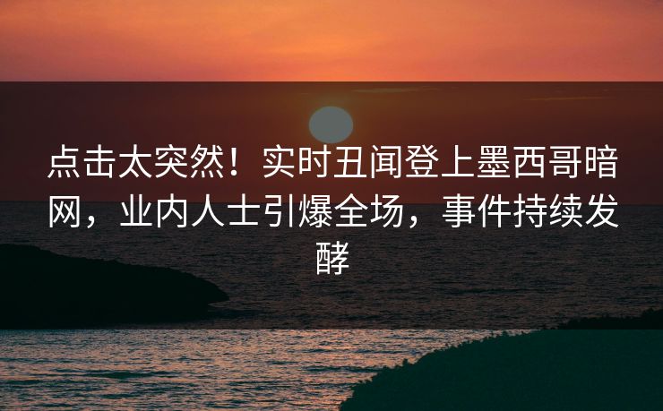 点击太突然！实时丑闻登上墨西哥暗网，业内人士引爆全场，事件持续发酵