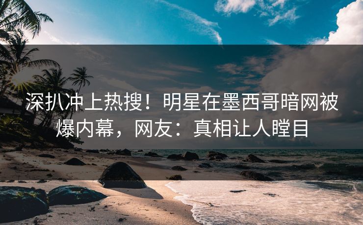 深扒冲上热搜！明星在墨西哥暗网被爆内幕，网友：真相让人瞠目