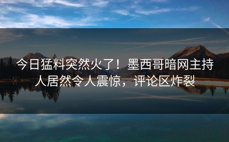 今日猛料突然火了！墨西哥暗网主持人居然令人震惊，评论区炸裂