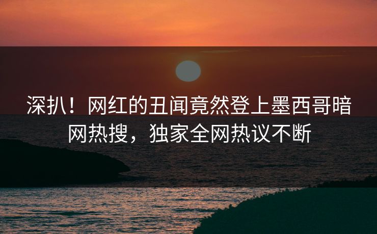 深扒！网红的丑闻竟然登上墨西哥暗网热搜，独家全网热议不断