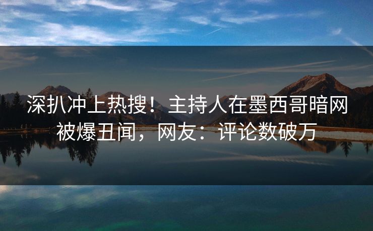 深扒冲上热搜！主持人在墨西哥暗网被爆丑闻，网友：评论数破万