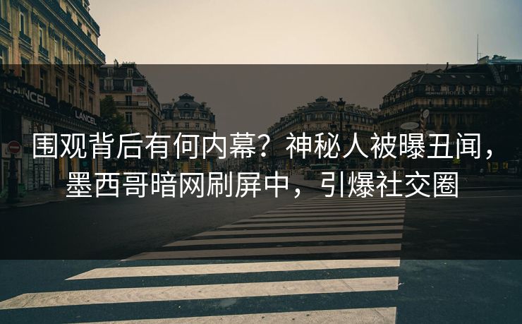 围观背后有何内幕？神秘人被曝丑闻，墨西哥暗网刷屏中，引爆社交圈