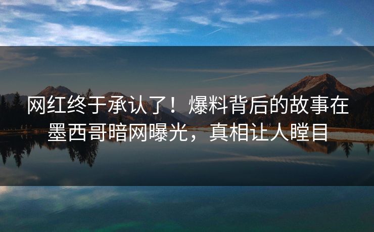 网红终于承认了！爆料背后的故事在墨西哥暗网曝光，真相让人瞠目