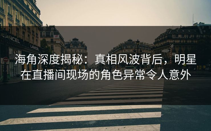 海角深度揭秘：真相风波背后，明星在直播间现场的角色异常令人意外