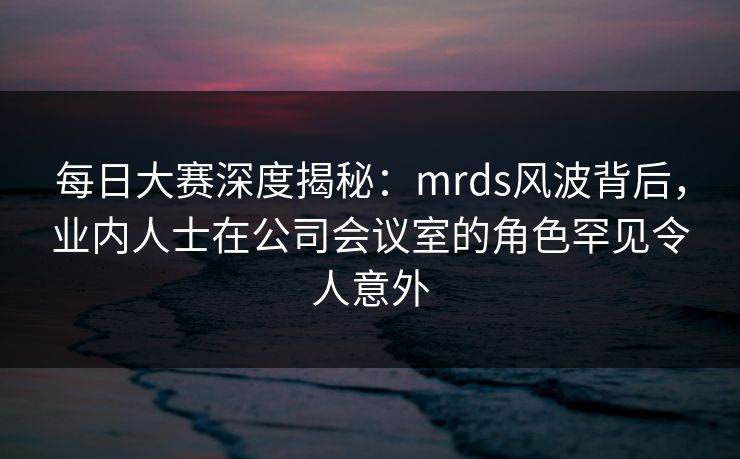 每日大赛深度揭秘：mrds风波背后，业内人士在公司会议室的角色罕见令人意外
