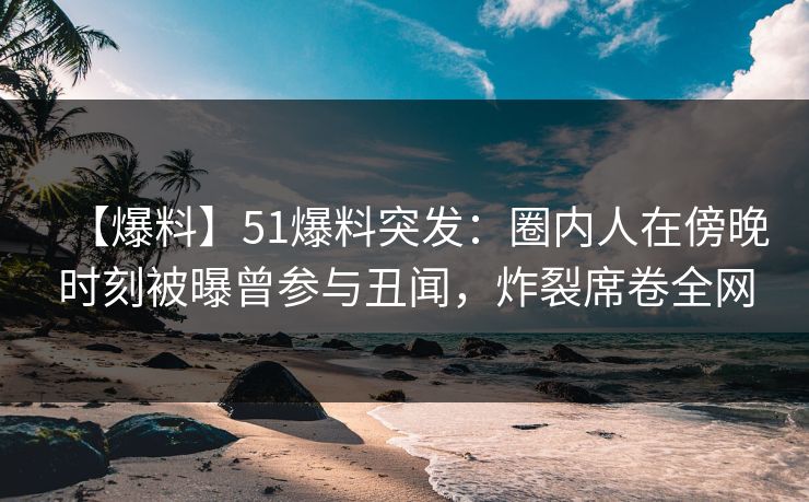 【爆料】51爆料突发：圈内人在傍晚时刻被曝曾参与丑闻，炸裂席卷全网