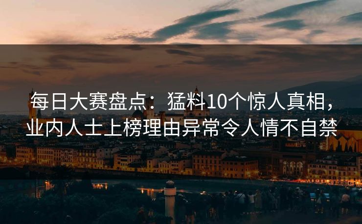 每日大赛盘点：猛料10个惊人真相，业内人士上榜理由异常令人情不自禁
