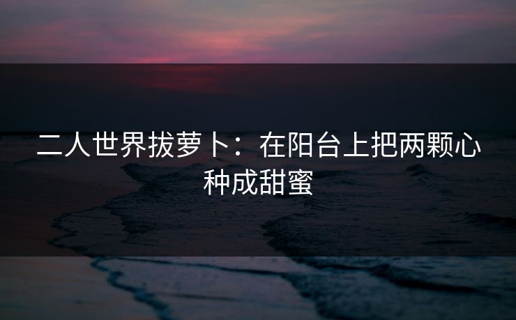 二人世界拔萝卜：在阳台上把两颗心种成甜蜜