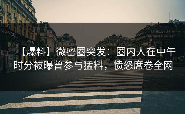 【爆料】微密圈突发：圈内人在中午时分被曝曾参与猛料，愤怒席卷全网