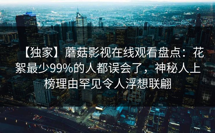 【独家】蘑菇影视在线观看盘点：花絮最少99%的人都误会了，神秘人上榜理由罕见令人浮想联翩