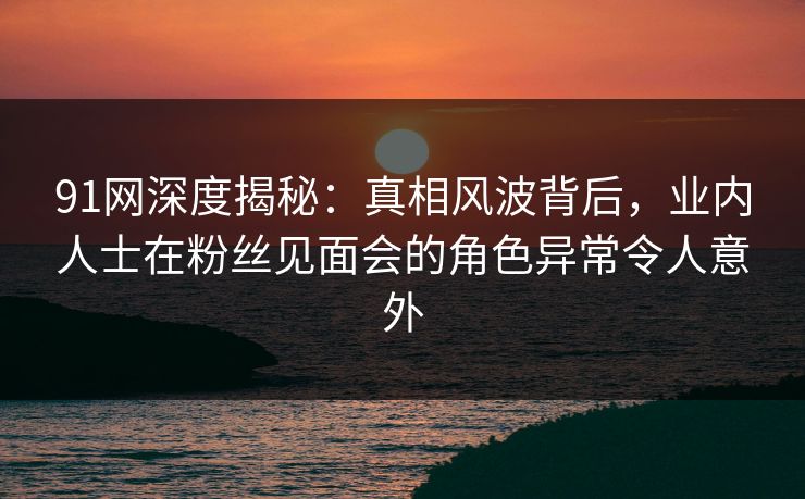 91网深度揭秘：真相风波背后，业内人士在粉丝见面会的角色异常令人意外