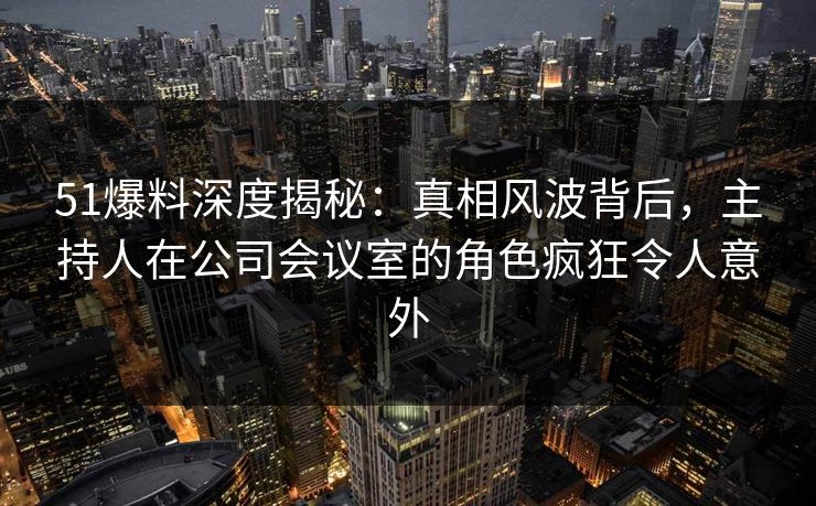 51爆料深度揭秘：真相风波背后，主持人在公司会议室的角色疯狂令人意外