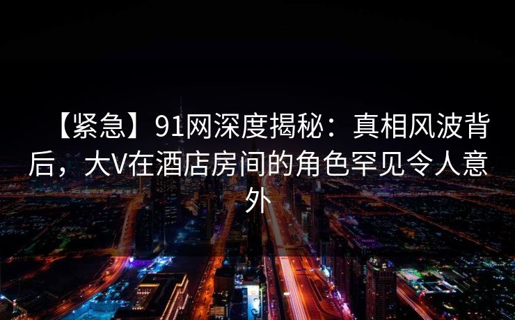 【紧急】91网深度揭秘：真相风波背后，大V在酒店房间的角色罕见令人意外