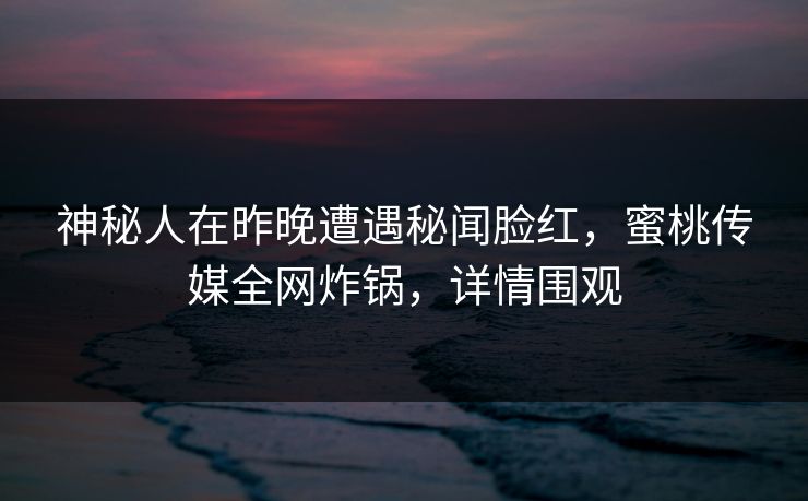 神秘人在昨晚遭遇秘闻脸红，蜜桃传媒全网炸锅，详情围观