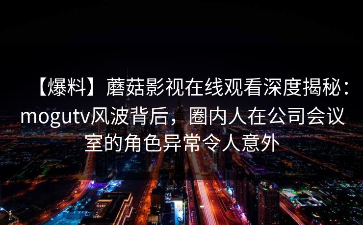 【爆料】蘑菇影视在线观看深度揭秘：mogutv风波背后，圈内人在公司会议室的角色异常令人意外