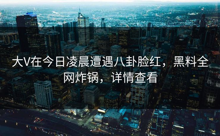 大V在今日凌晨遭遇八卦脸红，黑料全网炸锅，详情查看